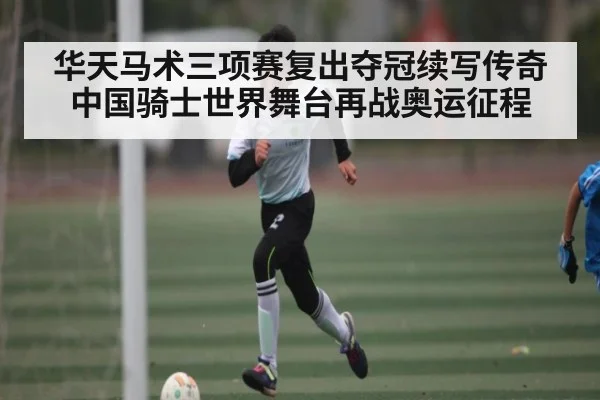 华天马术三项赛复出夺冠续写传奇中国骑士世界舞台再战奥运征程